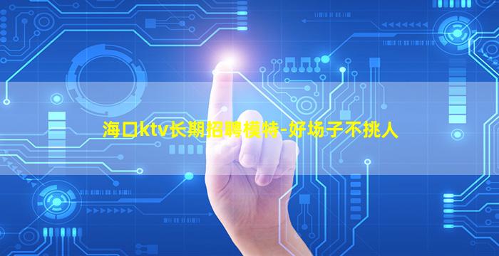 海口ktv长期招聘模特-好场子不挑人